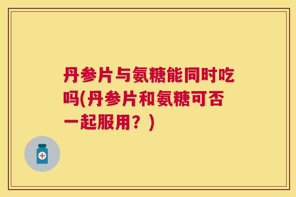丹参片与氨糖能同时吃吗(丹参片和氨糖可否一起服用?)