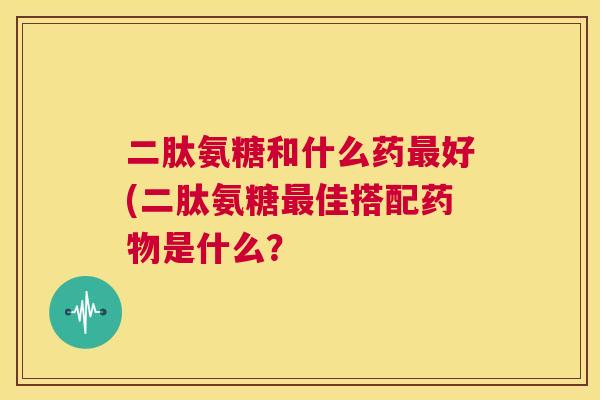 二肽氨糖和什么药好(二肽氨糖佳搭配是什么? 二肽氨糖和什么药好(二肽氨糖佳搭配是什么?