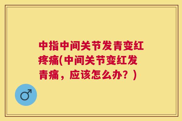 中指中间关节发青变红疼痛(中间关节变红发青痛,应该怎么办?)