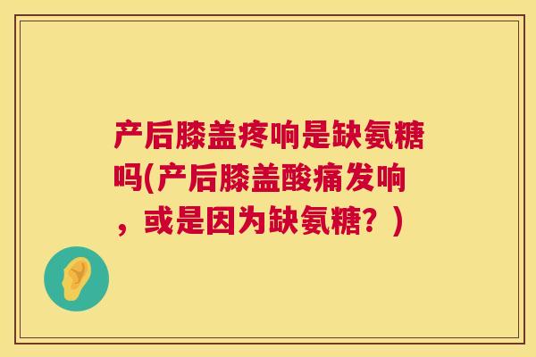 产后膝盖疼响是缺氨糖吗(产后膝盖酸痛发响,或是因为缺氨糖?)