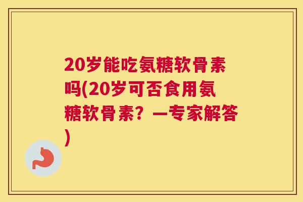 20岁能吃氨糖软骨素吗(20岁可否食用氨糖软骨素?—专家解答)