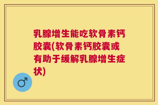 乳腺增生能吃软骨素钙胶囊(软骨素钙胶囊或有助于缓解乳腺增生症状)