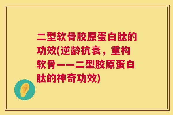 二型软骨胶原蛋白肽的功效(逆龄抗衰,重构软骨——二型胶原蛋白肽的神奇功效) 二型软骨胶原蛋白肽的功效(逆龄抗衰,重构软骨——二型胶原蛋白肽的神奇功效)