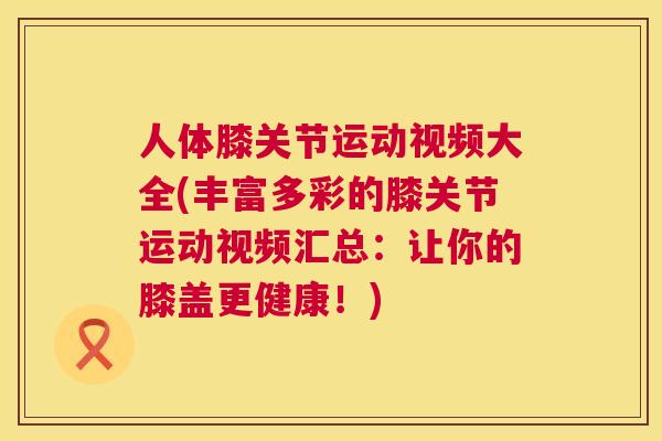 人体膝关节运动视频大全(丰富多彩的膝关节运动视频汇总：让你的膝盖更健康！)