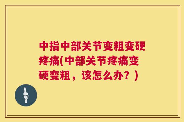 中指中部关节变粗变硬疼痛(中部关节疼痛变硬变粗，该怎么办？)