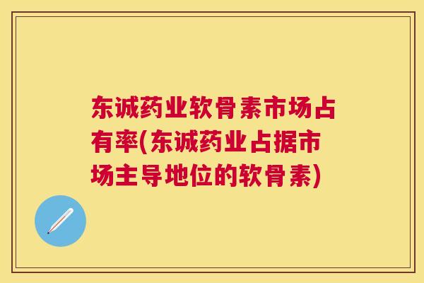 东诚药业软骨素市场占有率(东诚药业占据市场主导地位的软骨素)