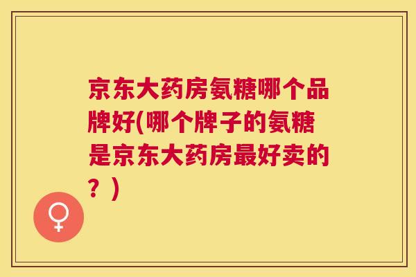 京东大药房氨糖哪个品牌好(哪个牌子的氨糖是京东大药房最好卖的?)