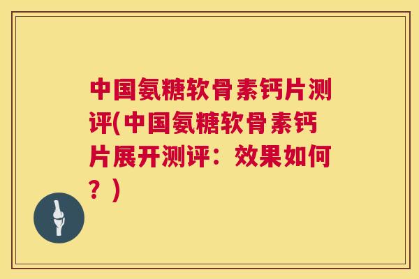 中国氨糖软骨素钙片测评(中国氨糖软骨素钙片展开测评:效果如何?)