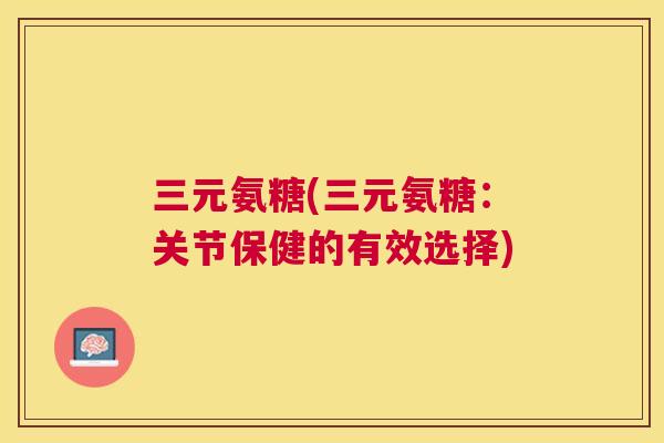 三元氨糖(三元氨糖:关节保健的有效选择)