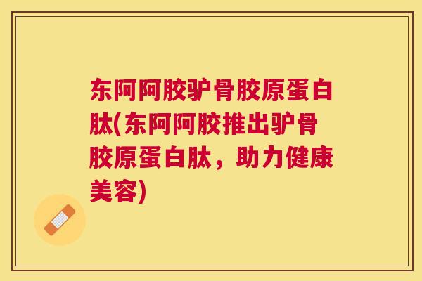东阿阿胶驴骨胶原蛋白肽(东阿阿胶推出驴骨胶原蛋白肽，助力健康美容)