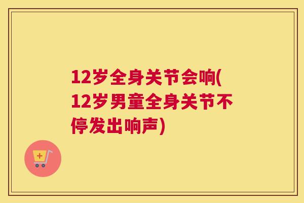 12岁全身关节会响(12岁男童全身关节不停发出响声)