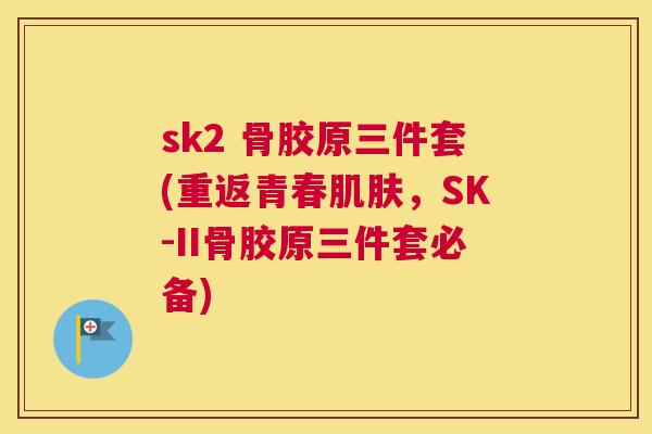sk2 骨胶原三件套(重返青春肌肤,SK-II骨胶原三件套必备)