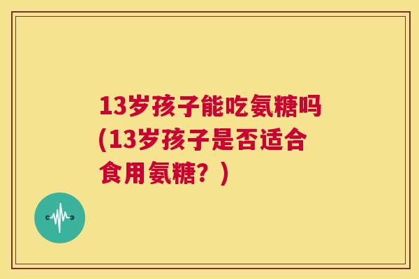 13岁孩子能吃氨糖吗(13岁孩子是否适合食用氨糖？)