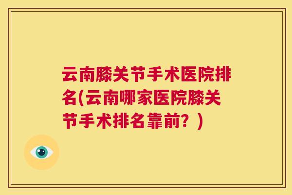 云南膝关节手术医院排名(云南哪家医院膝关节手术排名靠前?)