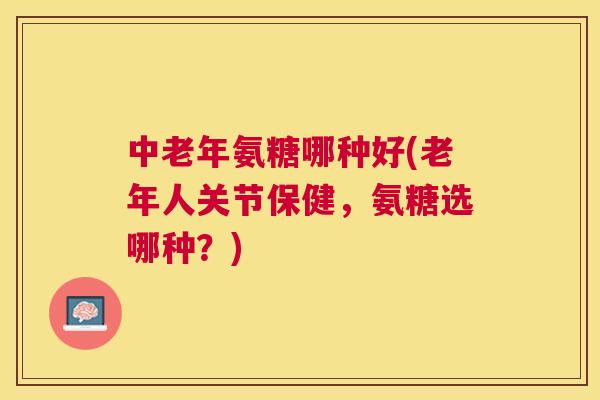 中老年氨糖哪种好(老年人关节保健，氨糖选哪种？)