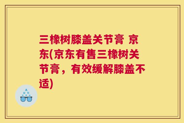 三橡树膝盖关节膏 京东(京东有售三橡树关节膏，有效缓解膝盖不适)
