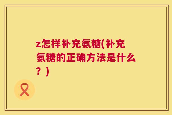 z怎样补充氨糖(补充氨糖的正确方法是什么?)