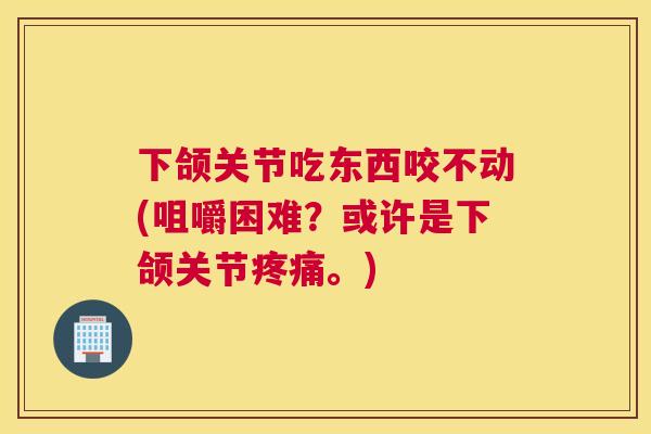 下颌关节吃东西咬不动(咀嚼困难？或许是下颌关节。)