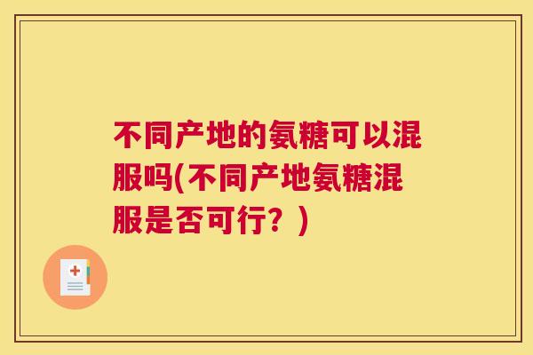 不同产地的氨糖可以混服吗(不同产地氨糖混服是否可行?)