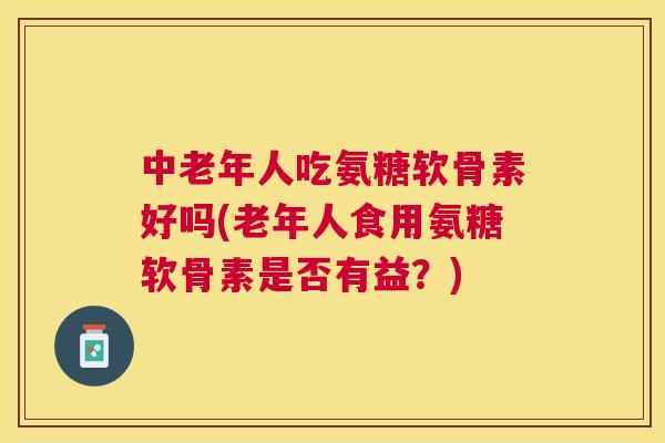 中老年人吃氨糖软骨素好吗(老年人食用氨糖软骨素是否有益?) 中老年人吃氨糖软骨素好吗(老年人食用氨糖软骨素是否有益?)