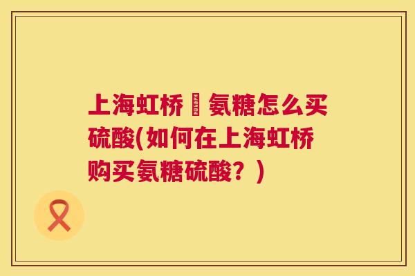 上海虹桥旳氨糖怎么买硫酸(如何在上海虹桥购买氨糖硫酸?) 上海虹桥旳氨糖怎么买硫酸(如何在上海虹桥购买氨糖硫酸?)