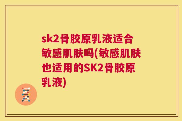 sk2骨胶原乳液适合敏感吗(敏感也适用的SK2骨胶原乳液)