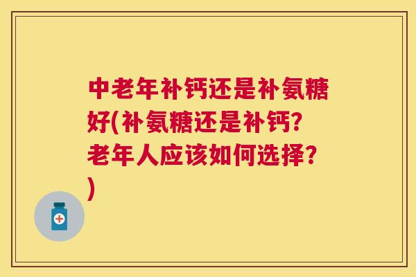 中老年补钙还是补氨糖好(补氨糖还是补钙？老年人应该如何选择？)