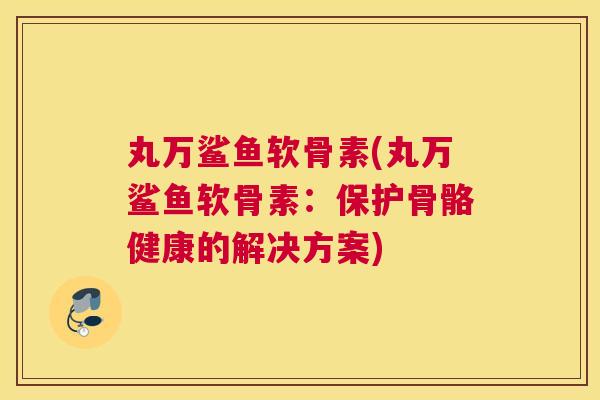 丸万鲨鱼软骨素(丸万鲨鱼软骨素:保护骨骼健康的解决方案)