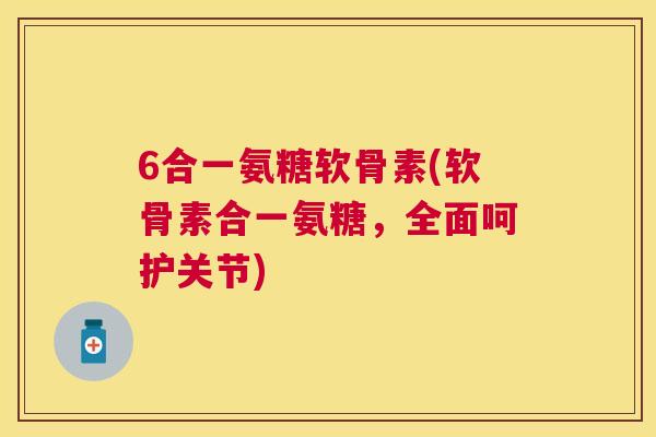 6合一氨糖软骨素(软骨素合一氨糖，全面呵护关节)