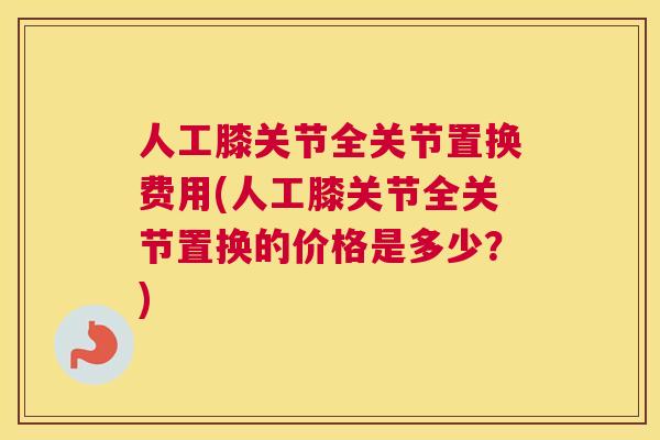 人工膝关节全关节置换费用(人工膝关节全关节置换的价格是多少?)