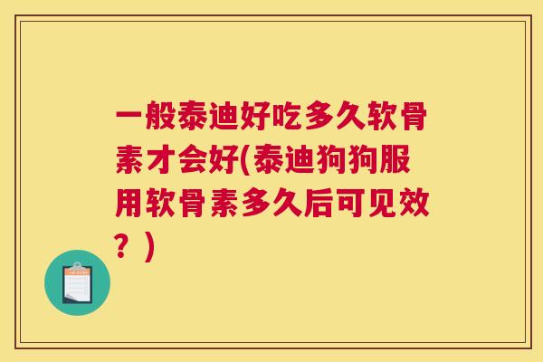 一般泰迪好吃多久软骨素才会好(泰迪狗狗服用软骨素多久后可见效？)