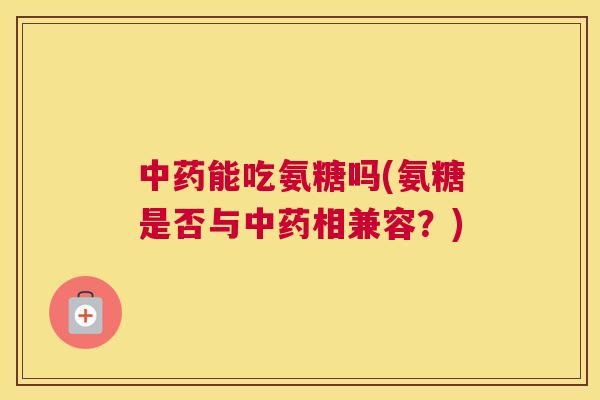 中药能吃氨糖吗(氨糖是否与中药相兼容?)