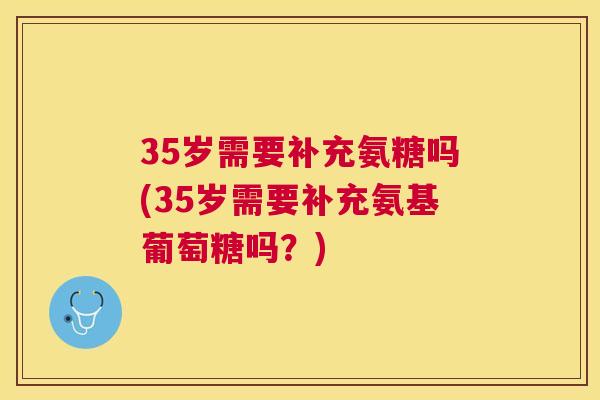 35岁需要补充氨糖吗(35岁需要补充氨基葡萄糖吗?)