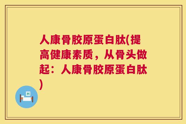 人康骨胶原蛋白肽(提高健康素质，从骨头做起：人康骨胶原蛋白肽)
