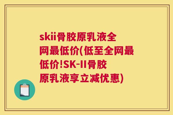 skii骨胶原乳液全网最低价(低至全网最低价!SK-II骨胶原乳液享立减优惠)