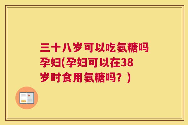 三十八岁可以吃氨糖吗孕妇(孕妇可以在38岁时食用氨糖吗？)