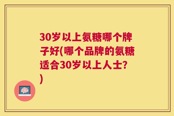 30岁以上氨糖哪个牌子好(哪个品牌的氨糖适合30岁以上人士?)