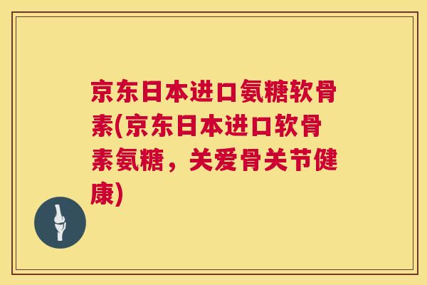 京东日本进口氨糖软骨素(京东日本进口软骨素氨糖，关爱骨关节健康)