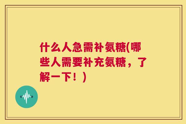什么人急需补氨糖(哪些人需要补充氨糖,了解一下!) 什么人急需补氨糖(哪些人需要补充氨糖,了解一下!)