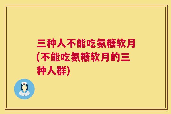 三种人不能吃氨糖软月(不能吃氨糖软月的三种人群)