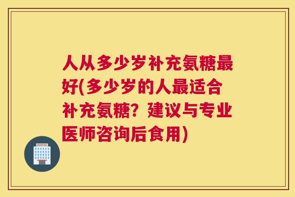 人从多少岁补充氨糖最好(多少岁的人最适合补充氨糖?建议与专业医师咨询后食用)