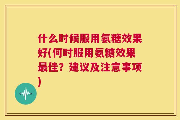什么时候服用氨糖效果好(何时服用氨糖效果最佳?建议及注意事项)