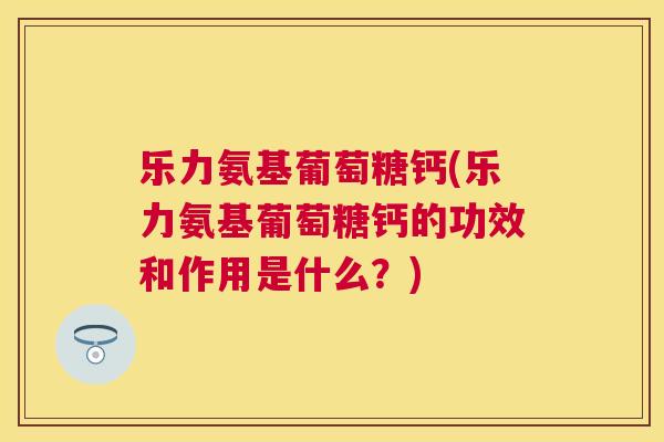 乐力氨基葡萄糖钙(乐力氨基葡萄糖钙的功效和作用是什么？)