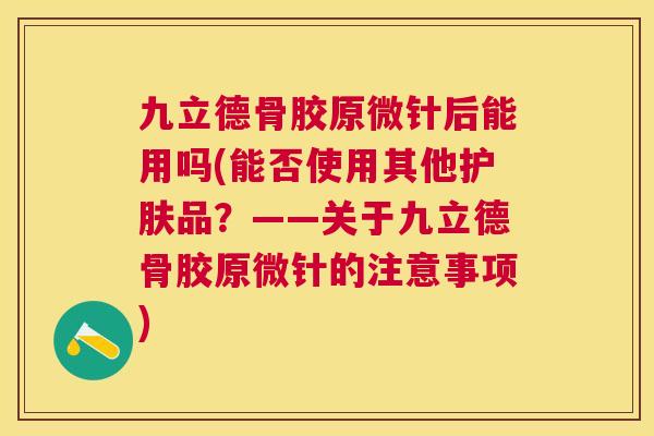九立德骨胶原微针后能用吗(能否使用其他护肤品？——关于九立德骨胶原微针的注意事项)
