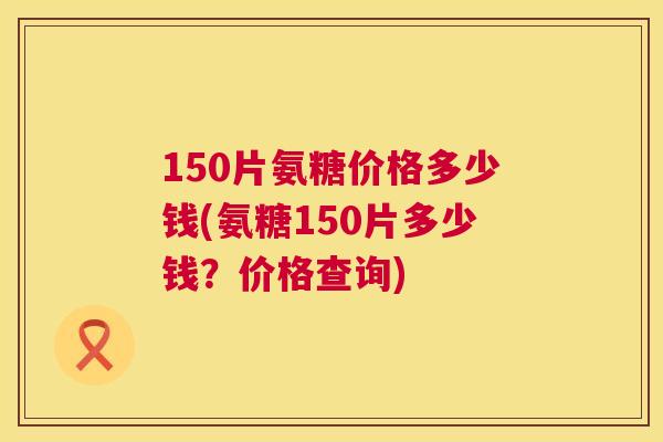 150片氨糖价格多少钱(氨糖150片多少钱？价格查询)