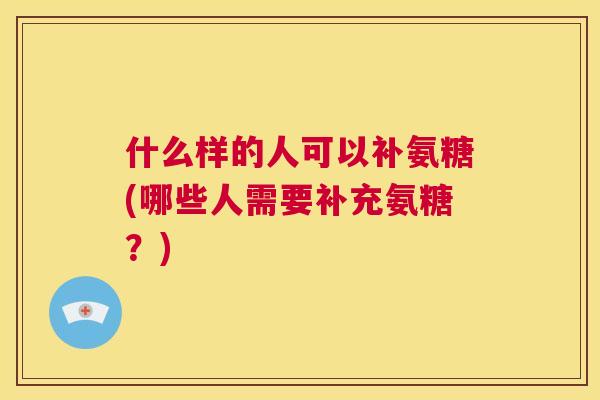 什么样的人可以补氨糖(哪些人需要补充氨糖？)