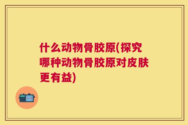 什么动物骨胶原(探究哪种动物骨胶原对更有益) 什么动物骨胶原(探究哪种动物骨胶原对更有益)