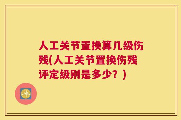 人工关节置换算几级伤残(人工关节置换伤残评定级别是多少?)
