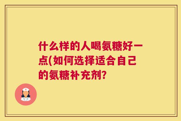 什么样的人喝氨糖好一点(如何选择适合自己的氨糖补充剂?