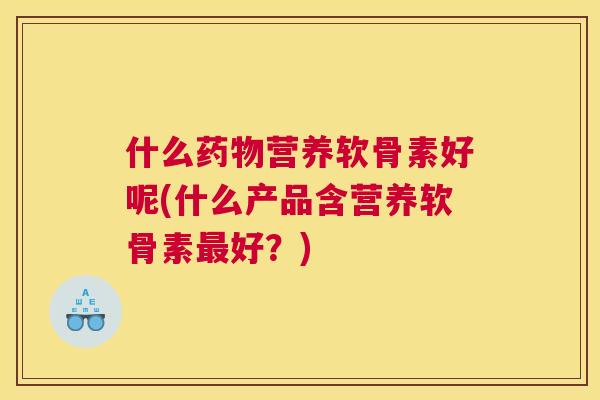 什么药物营养软骨素好呢(什么产品含营养软骨素最好?)